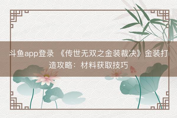 斗鱼app登录 《传世无双之金装裁决》金装打造攻略：材料获取技巧