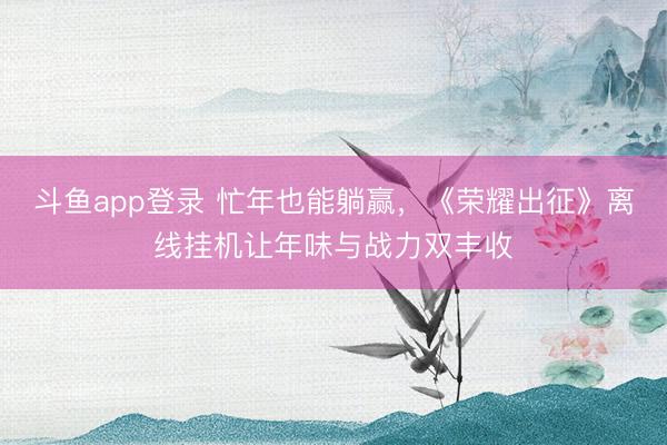 斗鱼app登录 忙年也能躺赢，《荣耀出征》离线挂机让年味与战力双丰收