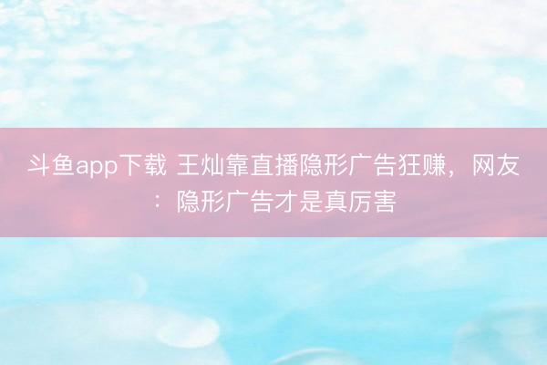 斗鱼app下载 王灿靠直播隐形广告狂赚，网友：隐形广告才是真厉害