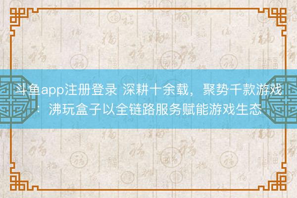 斗鱼app注册登录 深耕十余载，聚势千款游戏：沸玩盒子以全链路服务赋能游戏生态