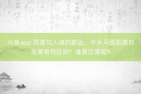 斗鱼app 同是勾人魂的职业，牛头马面和黑白无常有何区别？谁更厉害呢？