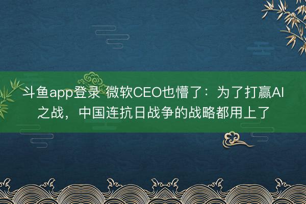斗鱼app登录 微软CEO也懵了：为了打赢AI之战，中国连抗日战争的战略都用上了