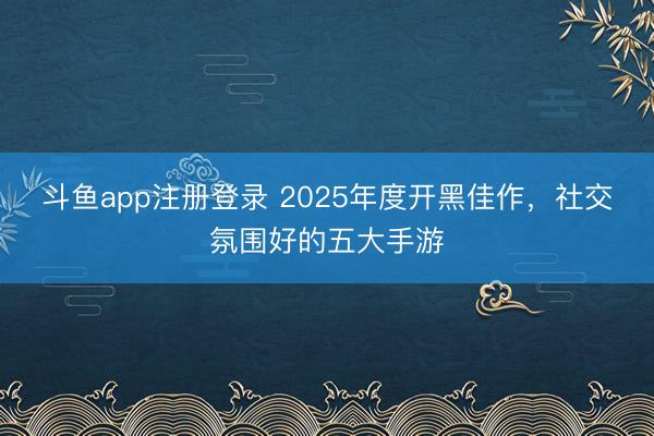 斗鱼app注册登录 2025年度开黑佳作，社交氛围好的五大手游