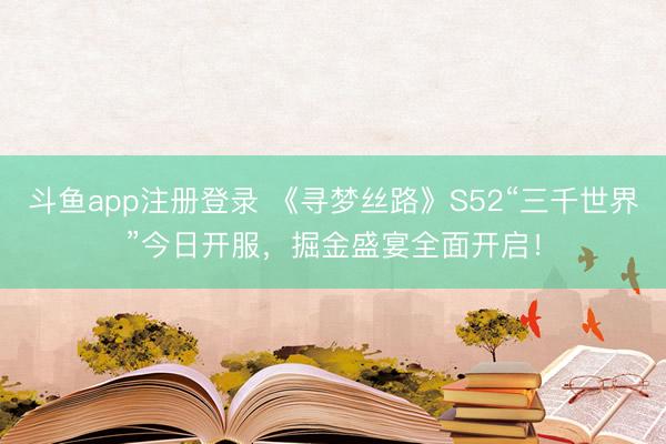 斗鱼app注册登录 《寻梦丝路》S52“三千世界”今日开服，掘金盛宴全面开启！