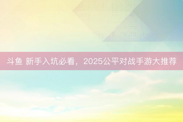 斗鱼 新手入坑必看，2025公平对战手游大推荐