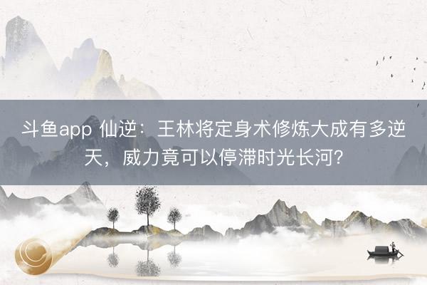 斗鱼app 仙逆：王林将定身术修炼大成有多逆天，威力竟可以停滞时光长河？