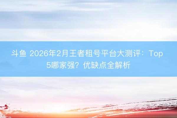 斗鱼 2026年2月王者租号平台大测评：Top 5哪家强？优缺点全解析