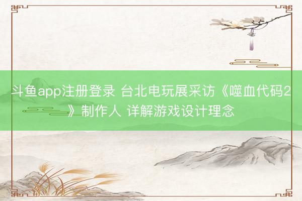 斗鱼app注册登录 台北电玩展采访《噬血代码2》制作人 详解游戏设计理念