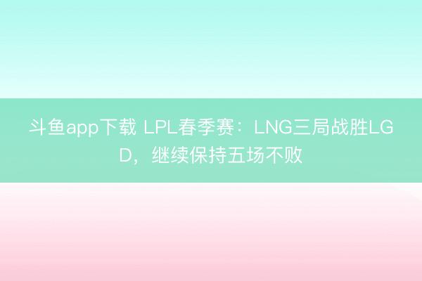 斗鱼app下载 LPL春季赛：LNG三局战胜LGD，继续保持五场不败