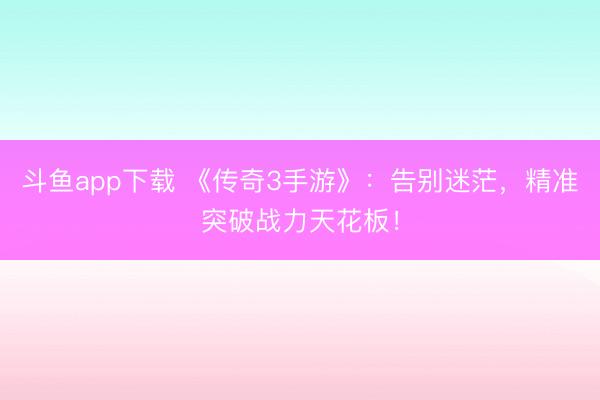 斗鱼app下载 《传奇3手游》：告别迷茫，精准突破战力天花板！