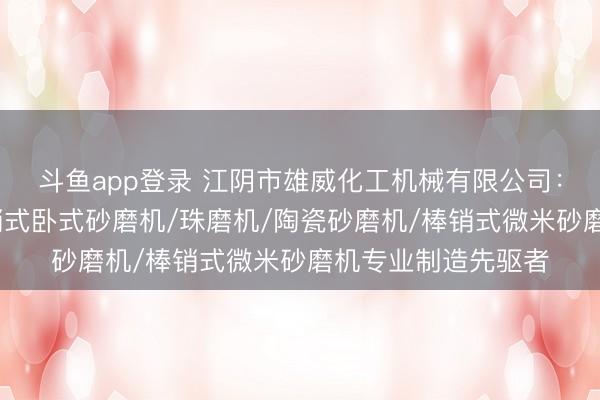 斗鱼app登录 江阴市雄威化工机械有限公司：实验室砂磨机/棒销式卧式砂磨机/珠磨机/陶瓷砂磨机/棒销式微米砂磨机专业制造先驱者