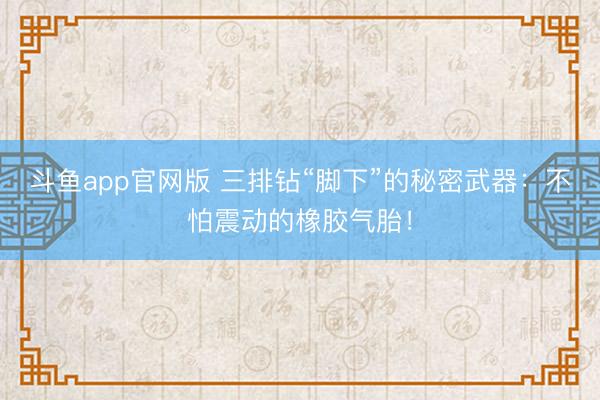 斗鱼app官网版 三排钻“脚下”的秘密武器：不怕震动的橡胶气胎！