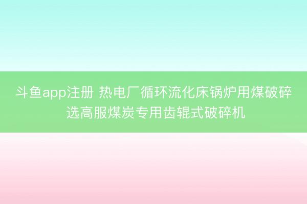 斗鱼app注册 热电厂循环流化床锅炉用煤破碎 选高服煤炭专用齿辊式破碎机