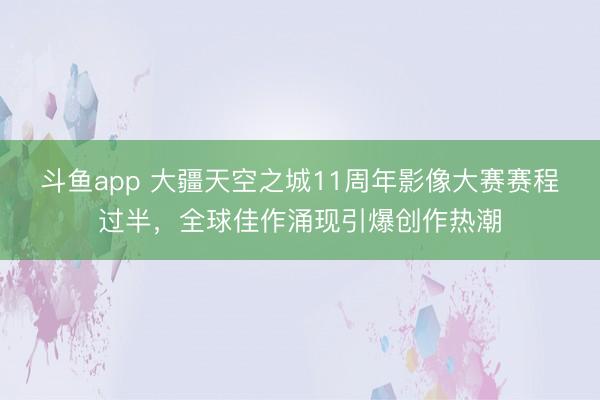 斗鱼app 大疆天空之城11周年影像大赛赛程过半，全球佳作涌现引爆创作热潮