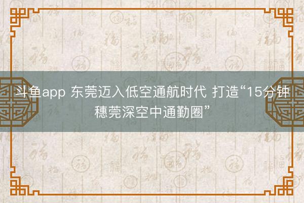 斗鱼app 东莞迈入低空通航时代 打造“15分钟穗莞深空中通勤圈”