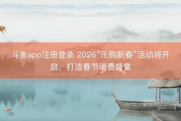 斗鱼app注册登录 2026“乐购新春”活动将开启，打造春节消费盛宴