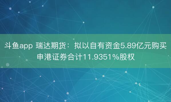 斗鱼app 瑞达期货：拟以自有资金5.89亿元购买申港证券合计11.9351%股权