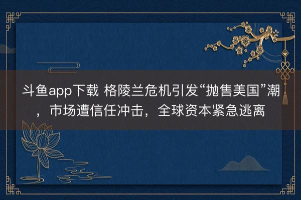 斗鱼app下载 格陵兰危机引发“抛售美国”潮，市场遭信任冲击，全球资本紧急逃离