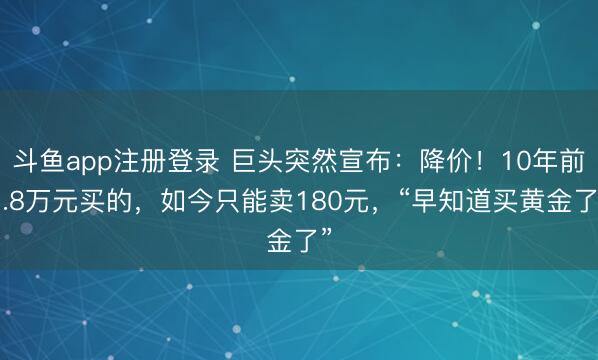 斗鱼app注册登录 巨头突然宣布：降价！10年前1.8万元买的，如今只能卖180元，“早知道买黄金了”