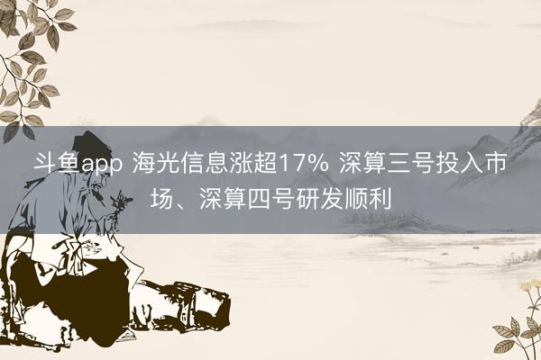 斗鱼app 海光信息涨超17% 深算三号投入市场、深算四号研发顺利