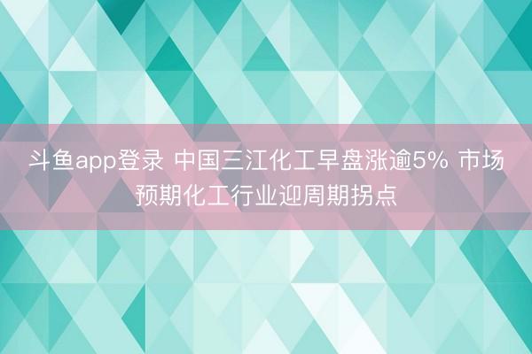 斗鱼app登录 中国三江化工早盘涨逾5% 市场预期化工行业迎周期拐点