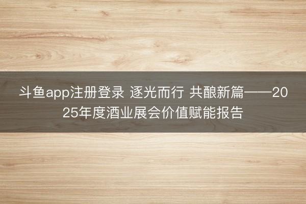 斗鱼app注册登录 逐光而行 共酿新篇——2025年度酒业展会价值赋能报告