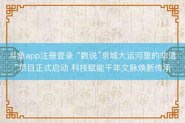 斗鱼app注册登录 “数说”京城大运河里的非遗”项目正式启动 科技赋能千年文脉焕新传承