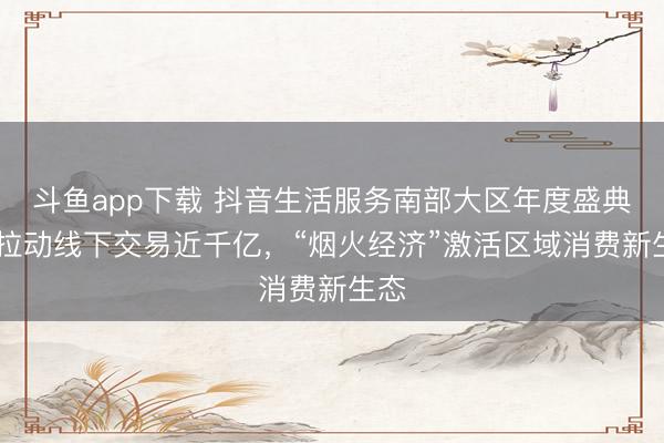 斗鱼app下载 抖音生活服务南部大区年度盛典： 拉动线下交易近千亿，“烟火经济”激活区域消费新生态