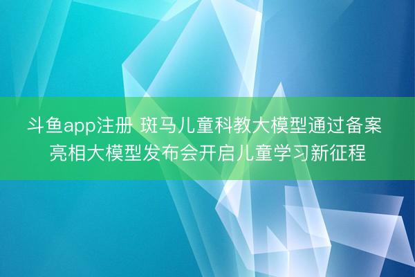 斗鱼app注册 斑马儿童科教大模型通过备案 亮相大模型发布会开启儿童学习新征程