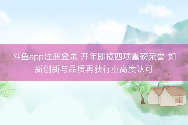 斗鱼app注册登录 开年即揽四项重磅荣誉 如新创新与品质再获行业高度认可