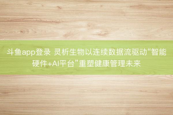 斗鱼app登录 灵析生物以连续数据流驱动“智能硬件+AI平台”重塑健康管理未来