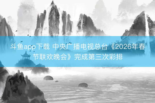 斗鱼app下载 中央广播电视总台《2026年春节联欢晚会》完成第三次彩排