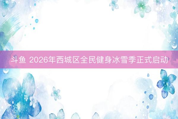 斗鱼 2026年西城区全民健身冰雪季正式启动