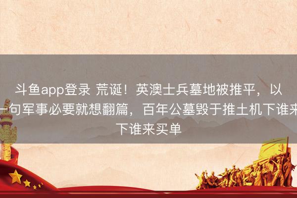 斗鱼app登录 荒诞!英澳士兵墓地被推平,以色列一句军事必要就想翻篇,百年公墓毁于推土机下谁来买单