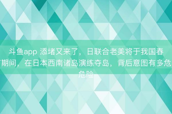 斗鱼app 添堵又来了，日联合老美将于我国春节期间，在日本西南诸岛演练夺岛，背后意图有多危险