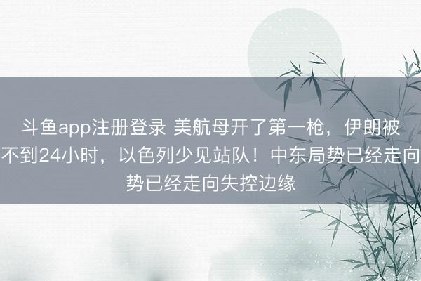 斗鱼app注册登录 美航母开了第一枪,伊朗被下通牒,不到24小时,以色列少见站队!中东局势已经走向失控边缘