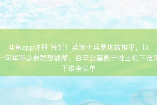 斗鱼app注册 荒诞!英澳士兵墓地被推平,以色列一句军事必要就想翻篇,百年公墓毁于推土机下谁来买单