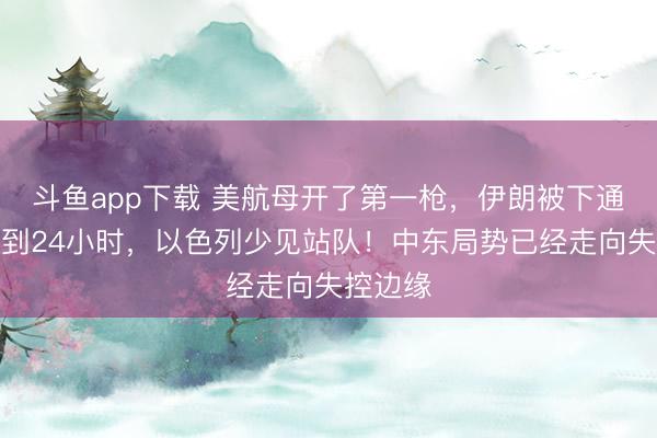 斗鱼app下载 美航母开了第一枪,伊朗被下通牒,不到24小时,以色列少见站队!中东局势已经走向失控边缘