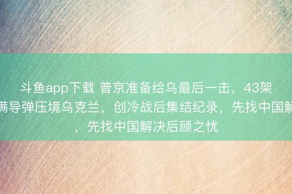 斗鱼app下载 普京准备给乌最后一击，43架核轰炸机挂满导弹压境乌克兰，创冷战后集结纪录，先找中国解决后顾之忧