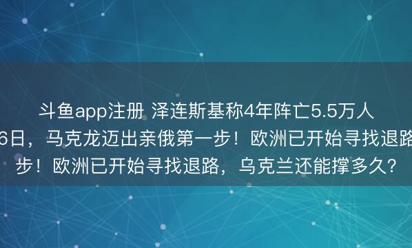 斗鱼app注册 泽连斯基称4年阵亡5.5万人,遭美智库打脸!2月6日,马克龙迈出亲俄第一步!欧洲已开始寻找退路,乌克兰还能撑多久?