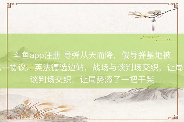 斗鱼app注册 导弹从天而降，俄导弹基地被炸？美俄乌达成一协议，英法德选边站，战场与谈判场交织，让局势添了一把干柴