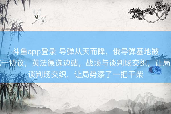 斗鱼app登录 导弹从天而降,俄导弹基地被炸?美俄乌达成一协议,英法德选边站,战场与谈判场交织,让局势添了一把干柴