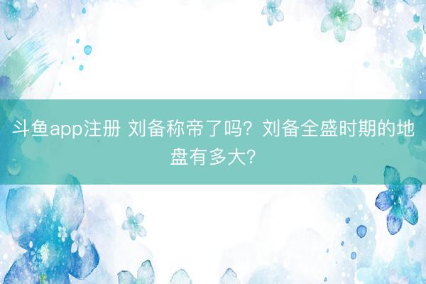 斗鱼app注册 刘备称帝了吗？刘备全盛时期的地盘有多大？
