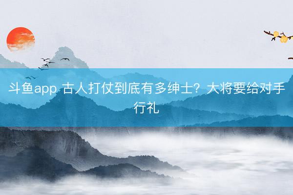 斗鱼app 古人打仗到底有多绅士？大将要给对手行礼