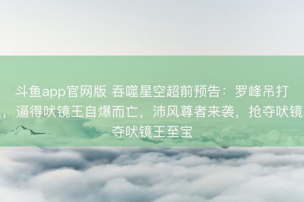 斗鱼app官网版 吞噬星空超前预告：罗峰吊打吠镜王，逼得吠镜王自爆而亡，沛风尊者来袭，抢夺吠镜王至宝