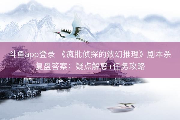 斗鱼app登录 《疯批侦探的致幻推理》剧本杀复盘答案：疑点解惑+任务攻略