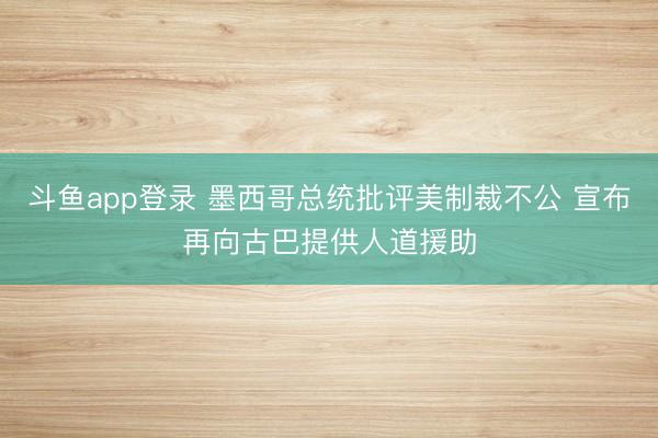 斗鱼app登录 墨西哥总统批评美制裁不公 宣布再向古巴提供人道援助