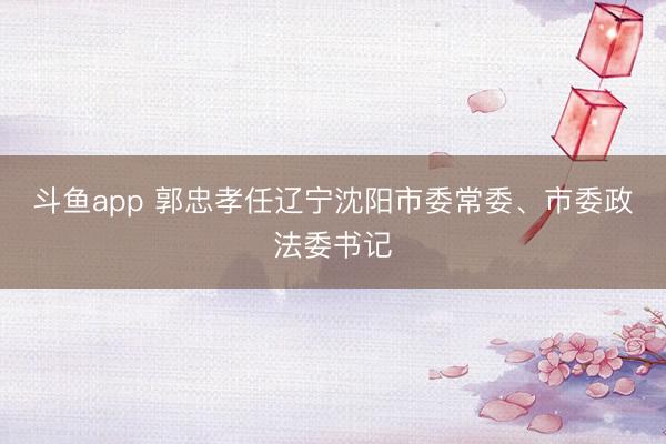 斗鱼app 郭忠孝任辽宁沈阳市委常委、市委政法委书记