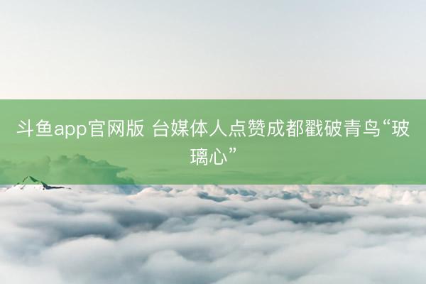 斗鱼app官网版 台媒体人点赞成都戳破青鸟“玻璃心”