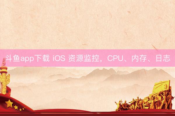 斗鱼app下载 iOS 资源监控,CPU、内存、日志